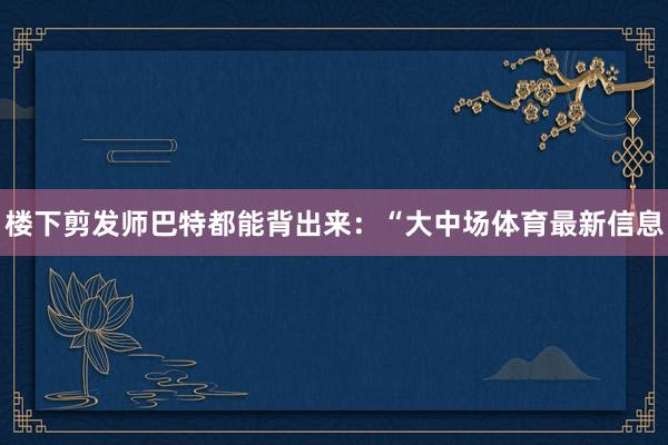 楼下剪发师巴特都能背出来：“大中场体育最新信息