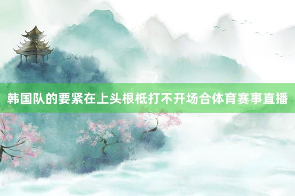 韩国队的要紧在上头根柢打不开场合体育赛事直播