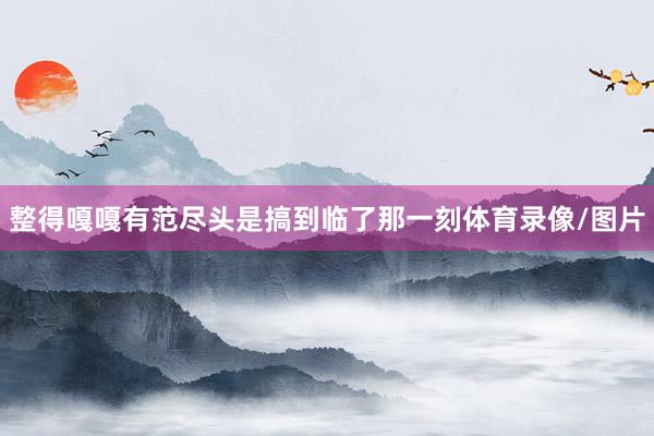 整得嘎嘎有范尽头是搞到临了那一刻体育录像/图片
