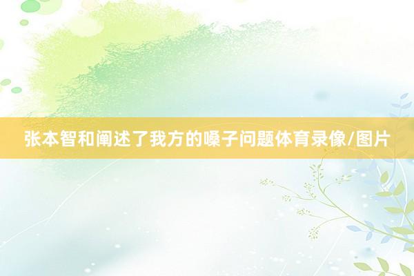 张本智和阐述了我方的嗓子问题体育录像/图片