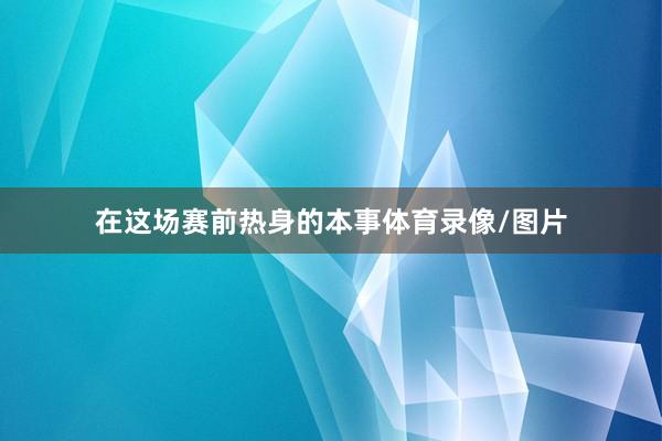 在这场赛前热身的本事体育录像/图片