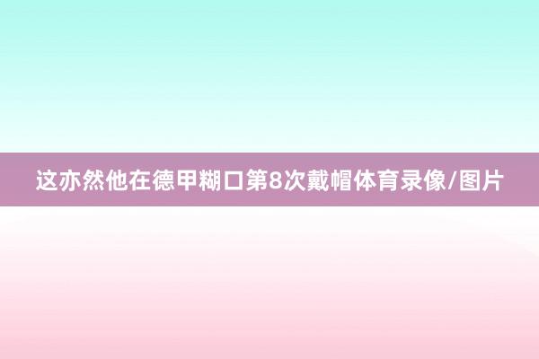 这亦然他在德甲糊口第8次戴帽体育录像/图片