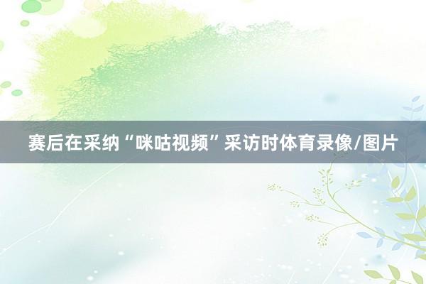 赛后在采纳“咪咕视频”采访时体育录像/图片