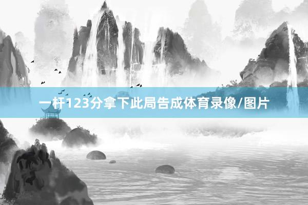 一杆123分拿下此局告成体育录像/图片