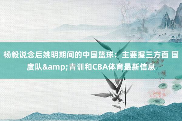 杨毅说念后姚明期间的中国篮球：主要握三方面 国度队&青训和CBA体育最新信息