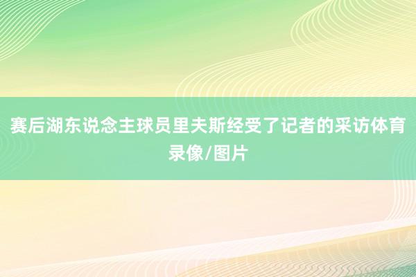 赛后湖东说念主球员里夫斯经受了记者的采访体育录像/图片