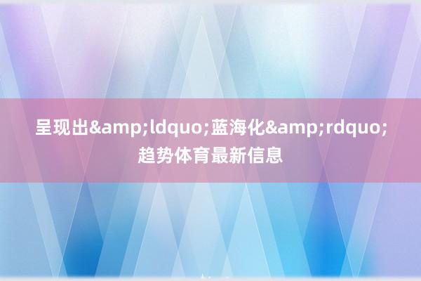 呈现出&ldquo;蓝海化&rdquo;趋势体育最新信息