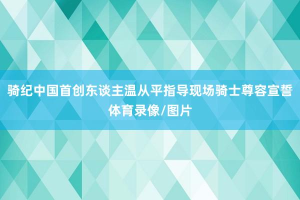 骑纪中国首创东谈主温从平指导现场骑士尊容宣誓体育录像/图片