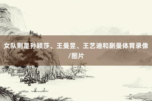 女队则是孙颖莎、王曼昱、王艺迪和蒯曼体育录像/图片