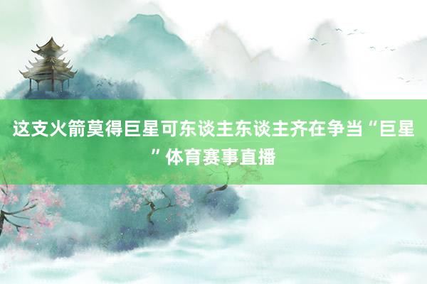 这支火箭莫得巨星可东谈主东谈主齐在争当“巨星”体育赛事直播