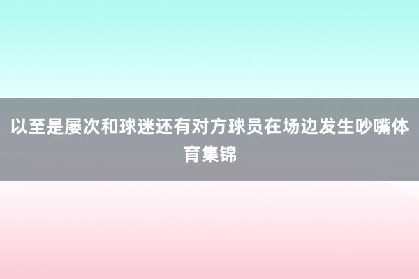 以至是屡次和球迷还有对方球员在场边发生吵嘴体育集锦