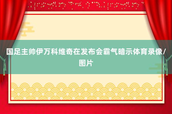 国足主帅伊万科维奇在发布会霸气暗示体育录像/图片