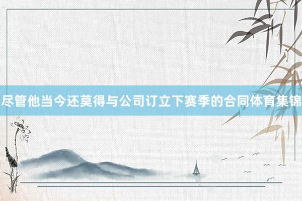 尽管他当今还莫得与公司订立下赛季的合同体育集锦