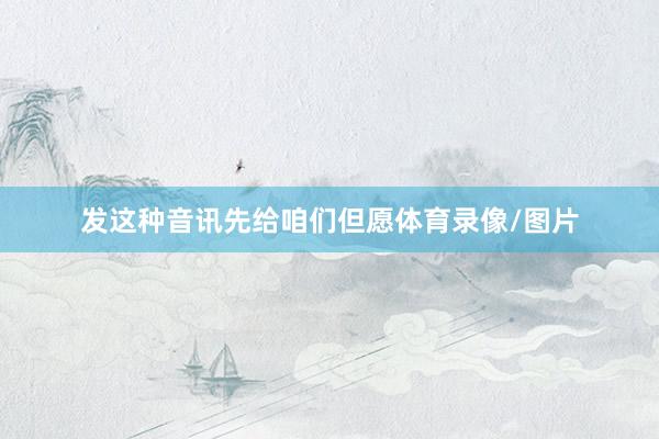 发这种音讯先给咱们但愿体育录像/图片