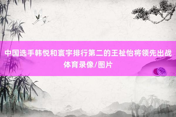 中国选手韩悦和寰宇排行第二的王祉怡将领先出战体育录像/图片