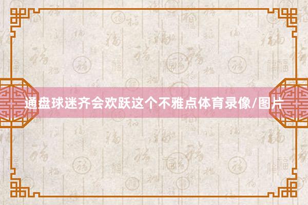 通盘球迷齐会欢跃这个不雅点体育录像/图片