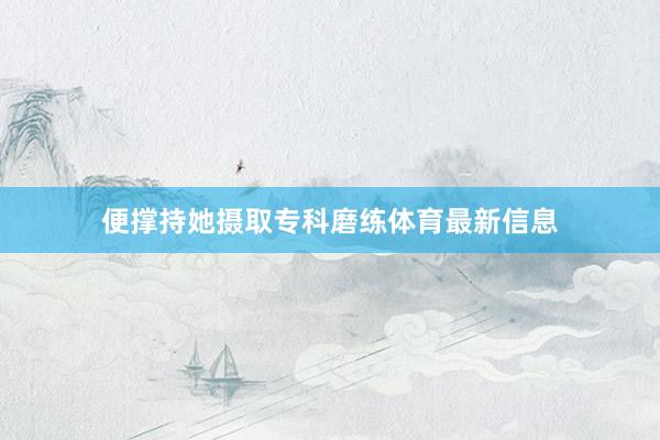 便撑持她摄取专科磨练体育最新信息