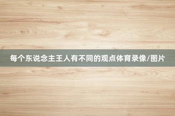 每个东说念主王人有不同的观点体育录像/图片