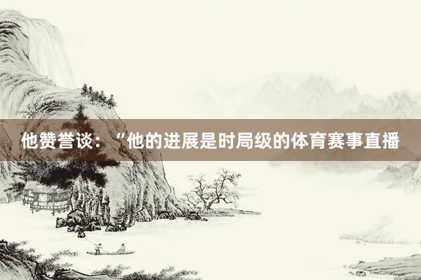 他赞誉谈：“他的进展是时局级的体育赛事直播