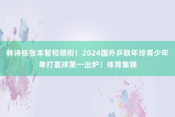 林诗栋张本智和领衔！2024国外乒联年终青少年单打寰球第一出炉！体育集锦