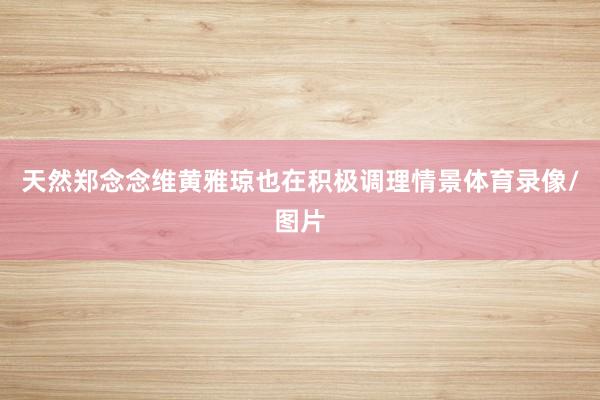 天然郑念念维黄雅琼也在积极调理情景体育录像/图片