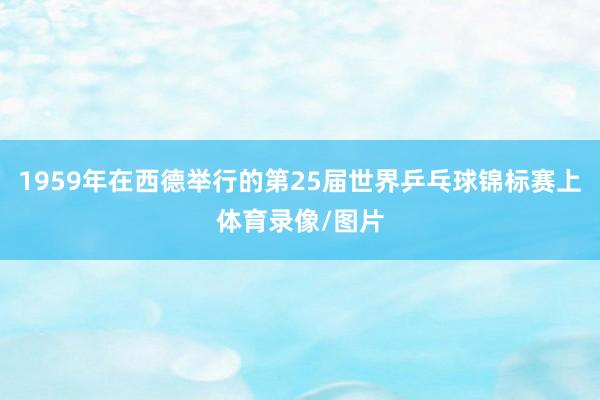 1959年在西德举行的第25届世界乒乓球锦标赛上体育录像/图片