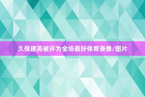 久保建英被评为全场最好体育录像/图片