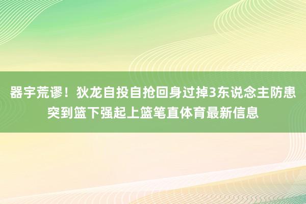 器宇荒谬！狄龙自投自抢回身过掉3东说念主防患突到篮下强起上篮笔直体育最新信息