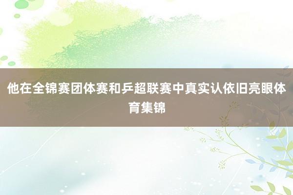 他在全锦赛团体赛和乒超联赛中真实认依旧亮眼体育集锦