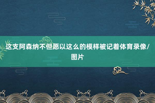 这支阿森纳不但愿以这么的模样被记着体育录像/图片