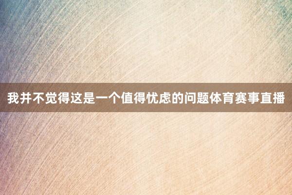 我并不觉得这是一个值得忧虑的问题体育赛事直播