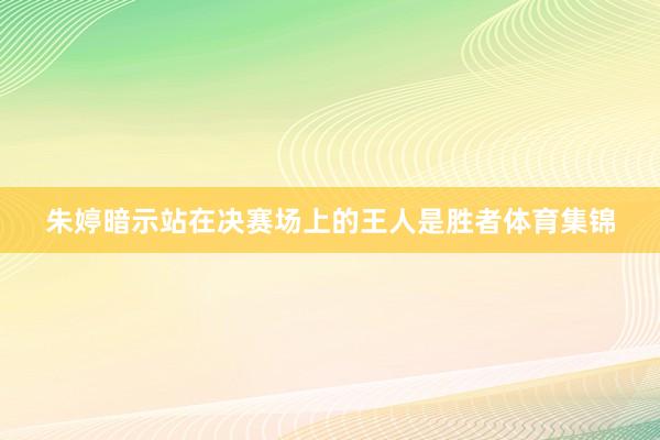 朱婷暗示站在决赛场上的王人是胜者体育集锦