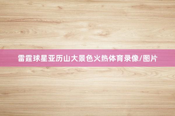 雷霆球星亚历山大景色火热体育录像/图片