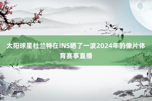 太阳球星杜兰特在INS晒了一波2024年的像片体育赛事直播