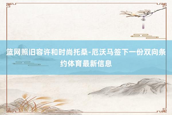 篮网照旧容许和时尚托桑-厄沃马签下一份双向条约体育最新信息