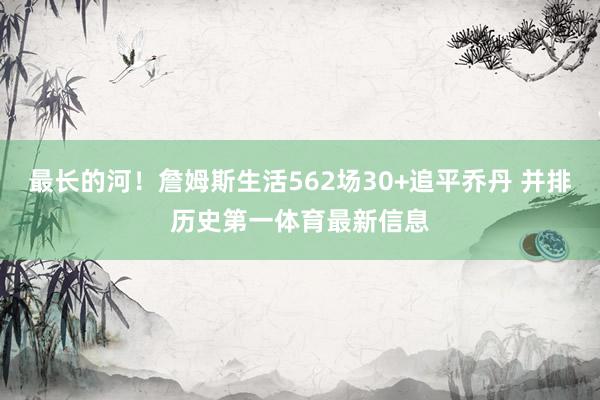 最长的河！詹姆斯生活562场30+追平乔丹 并排历史第一体育最新信息
