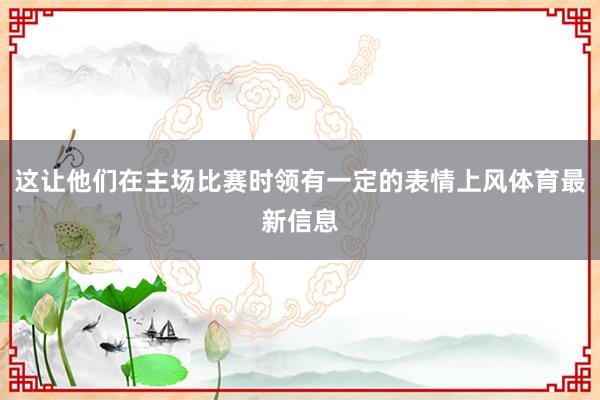 这让他们在主场比赛时领有一定的表情上风体育最新信息