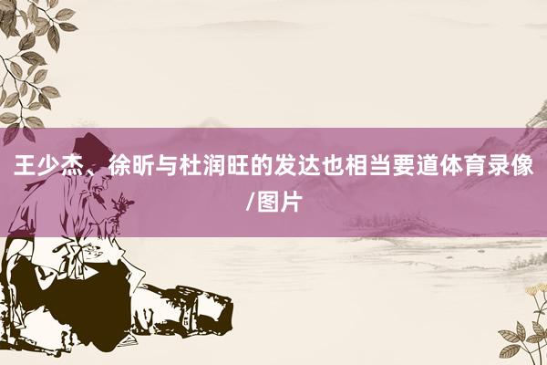 王少杰、徐昕与杜润旺的发达也相当要道体育录像/图片