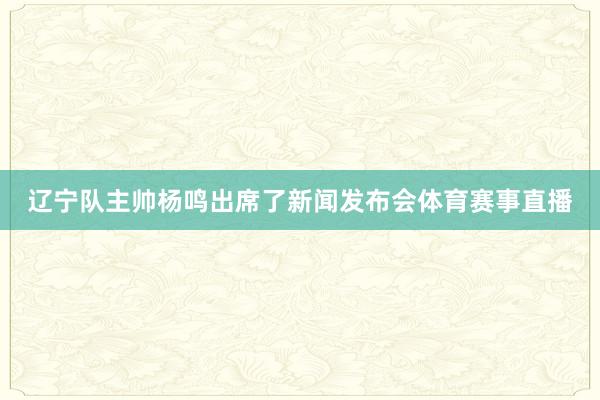辽宁队主帅杨鸣出席了新闻发布会体育赛事直播