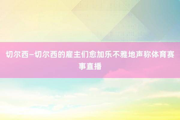 切尔西—切尔西的雇主们愈加乐不雅地声称体育赛事直播