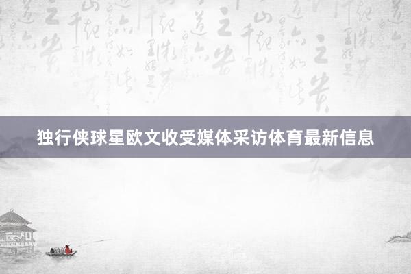 独行侠球星欧文收受媒体采访体育最新信息