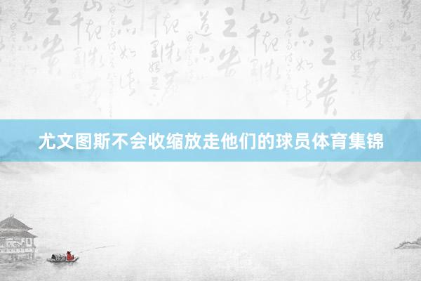 尤文图斯不会收缩放走他们的球员体育集锦