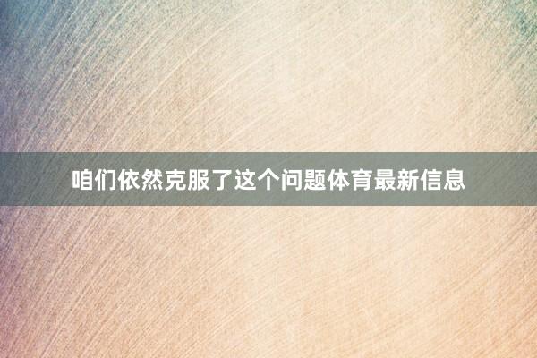 咱们依然克服了这个问题体育最新信息