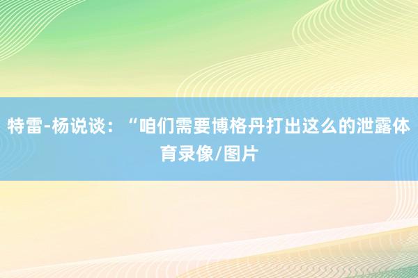 特雷-杨说谈：“咱们需要博格丹打出这么的泄露体育录像/图片
