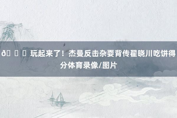 😛玩起来了！杰曼反击杂耍背传翟晓川吃饼得分体育录像/图片