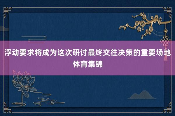 浮动要求将成为这次研讨最终交往决策的重要场地体育集锦