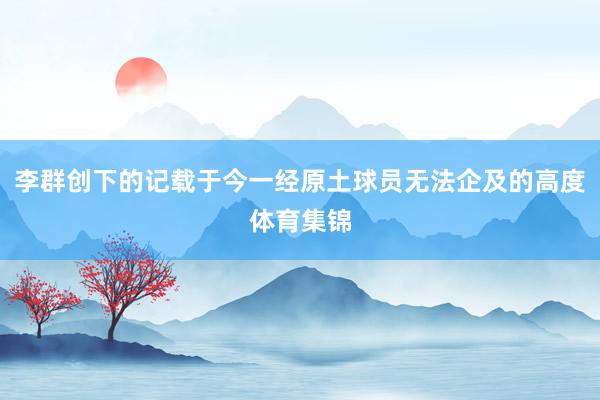 李群创下的记载于今一经原土球员无法企及的高度体育集锦
