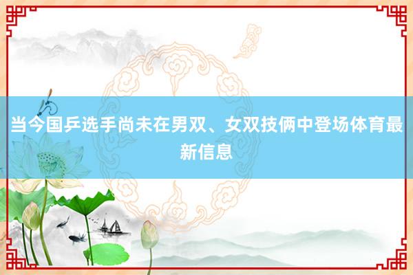 当今国乒选手尚未在男双、女双技俩中登场体育最新信息