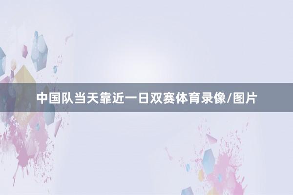 中国队当天靠近一日双赛体育录像/图片