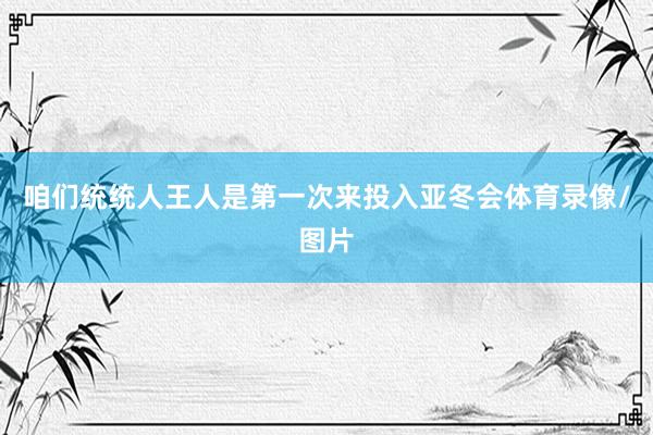 咱们统统人王人是第一次来投入亚冬会体育录像/图片